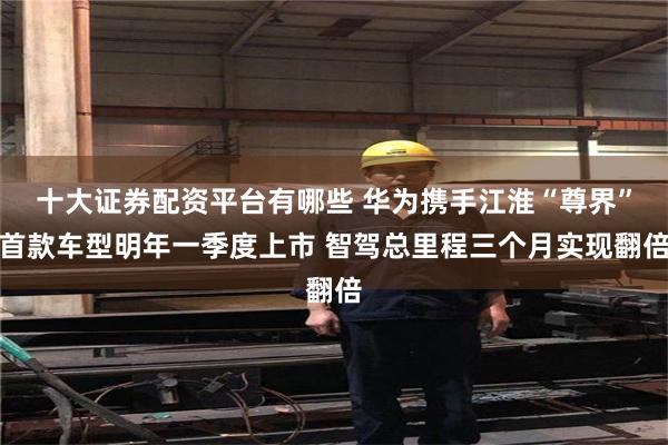 十大证券配资平台有哪些 华为携手江淮“尊界”首款车型明年一季度上市 智驾总里程三个月实现翻倍