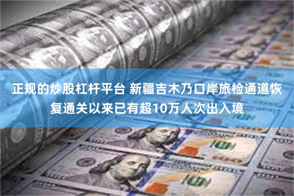 正规的炒股杠杆平台 新疆吉木乃口岸旅检通道恢复通关以来已有超10万人次出入境