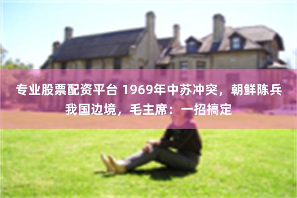 专业股票配资平台 1969年中苏冲突，朝鲜陈兵我国边境，毛主席：一招搞定