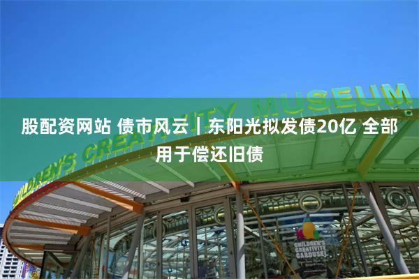 股配资网站 债市风云｜东阳光拟发债20亿 全部用于偿还旧债