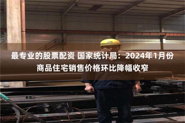 最专业的股票配资 国家统计局：2024年1月份商品住宅销售价格环比降幅收窄