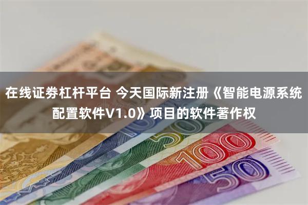 在线证劵杠杆平台 今天国际新注册《智能电源系统配置软件V1.0》项目的软件著作权