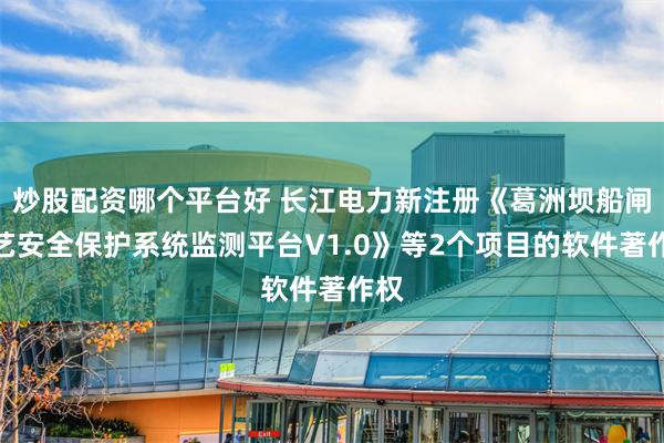 炒股配资哪个平台好 长江电力新注册《葛洲坝船闸工艺安全保护系统监测平台V1.0》等2个项目的软件著作权