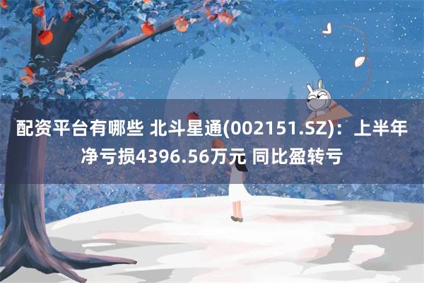 配资平台有哪些 北斗星通(002151.SZ)：上半年净亏损4396.56万元 同比盈转亏