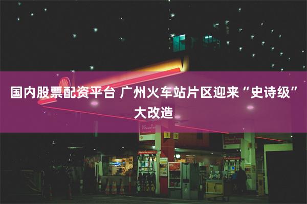 国内股票配资平台 广州火车站片区迎来“史诗级”大改造