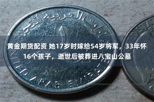 黄金期货配资 她17岁时嫁给54岁将军，33年怀16个孩子，逝世后被葬进八宝山公墓