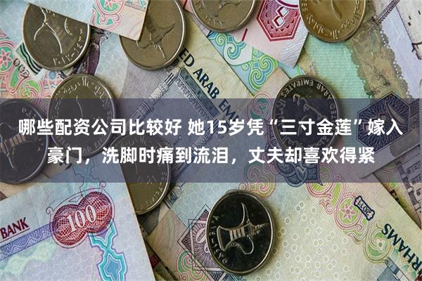 哪些配资公司比较好 她15岁凭“三寸金莲”嫁入豪门，洗脚时痛到流泪，丈夫却喜欢得紧