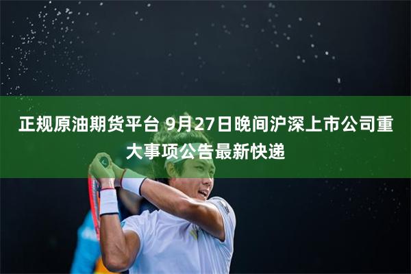 正规原油期货平台 9月27日晚间沪深上市公司重大事项公告最新快递