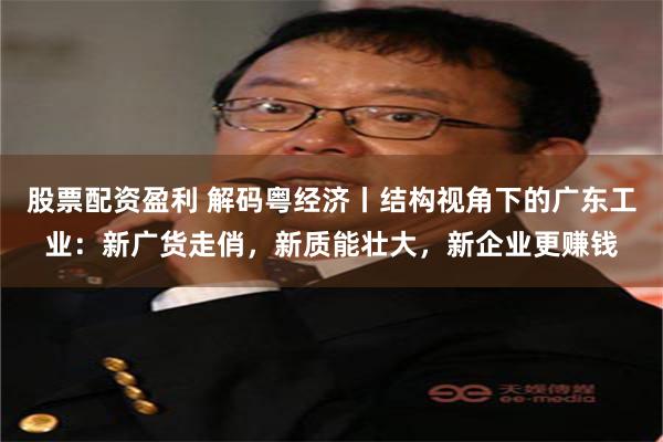 股票配资盈利 解码粤经济丨结构视角下的广东工业：新广货走俏，新质能壮大，新企业更赚钱