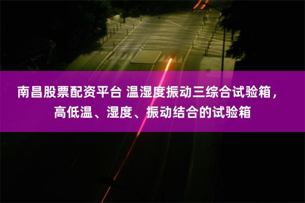 南昌股票配资平台 温湿度振动三综合试验箱， 高低温、湿度、振动结合的试验箱