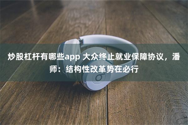 炒股杠杆有哪些app 大众终止就业保障协议，潘师：结构性改革势在必行