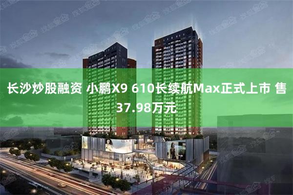 长沙炒股融资 小鹏X9 610长续航Max正式上市 售37.98万元