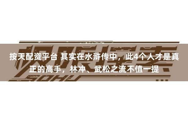 按天配资平台 其实在水浒传中，此4个人才是真正的高手，林冲、武松之流不值一提