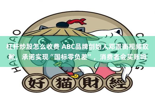 杠杆炒股怎么收费 ABC品牌创始人邓景衡视频致歉，承诺实现“国标零负差”，消费者会买账吗