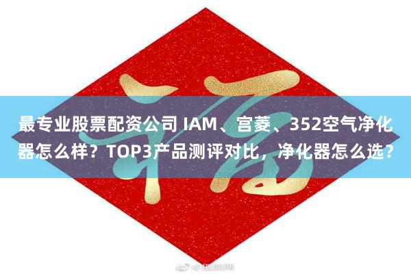 最专业股票配资公司 IAM、宫菱、352空气净化器怎么样？TOP3产品测评对比，净化器怎么选？