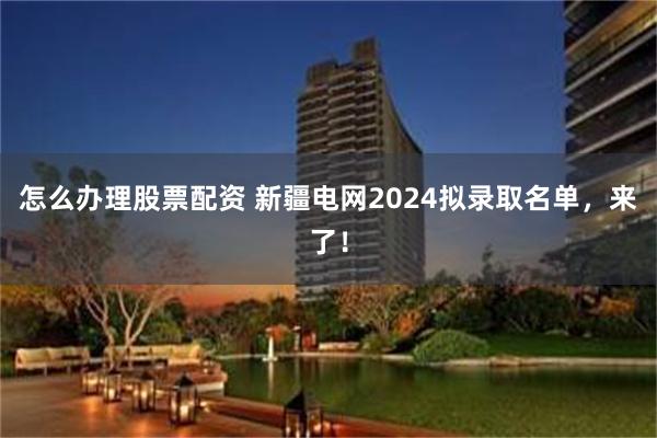 怎么办理股票配资 新疆电网2024拟录取名单，来了！