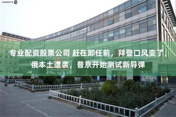 专业配资股票公司 赶在卸任前，拜登口风变了，俄本土遭袭，普京开始测试新导弹