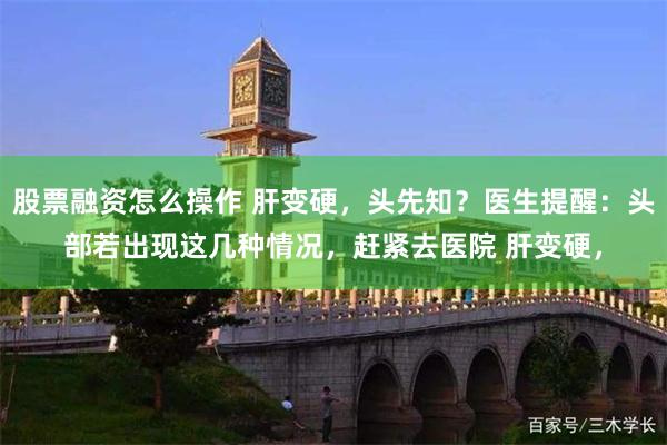 股票融资怎么操作 肝变硬，头先知？医生提醒：头部若出现这几种情况，赶紧去医院 肝变硬，